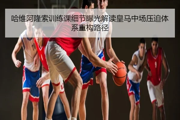 哈维阿隆索训练课细节曝光解读皇马中场压迫体系重构路径