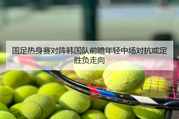 国足热身赛对阵韩国队前瞻年轻中场对抗或定胜负走向