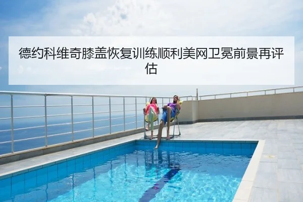 德约科维奇膝盖恢复训练顺利美网卫冕前景再评估