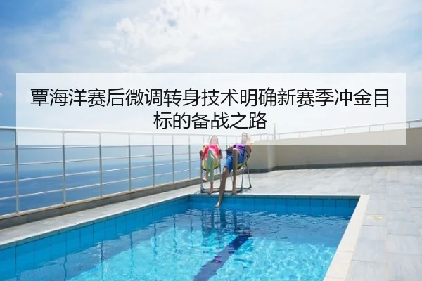 覃海洋赛后微调转身技术明确新赛季冲金目标的备战之路